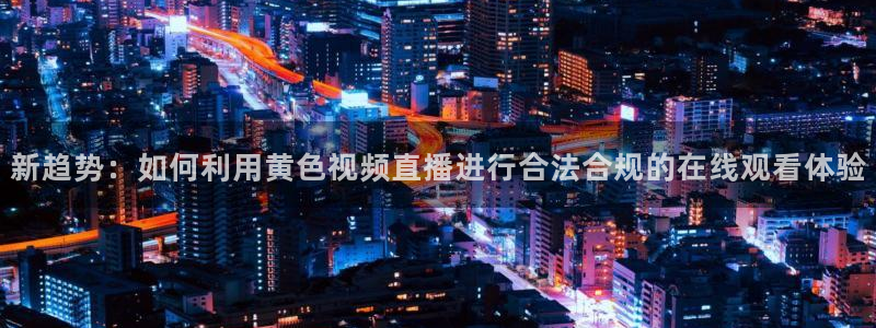 919直播平台：新趋势：如何利用黄色视频直播进行合法合规的在线观看体验