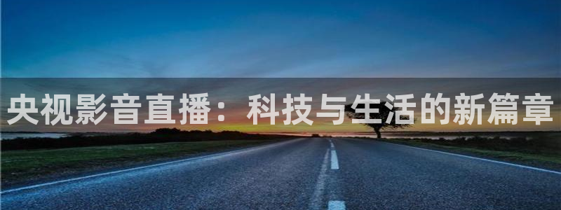 919直播平台官方网站：央视影音直播：科技与生活的新篇章